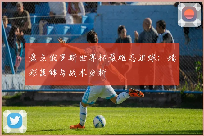 盘点俄罗斯世界杯最难忘进球：精彩集锦与战术分析