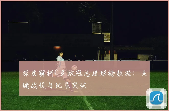 深度解析C罗欧冠总进球榜数据：关键战役与纪录突破
