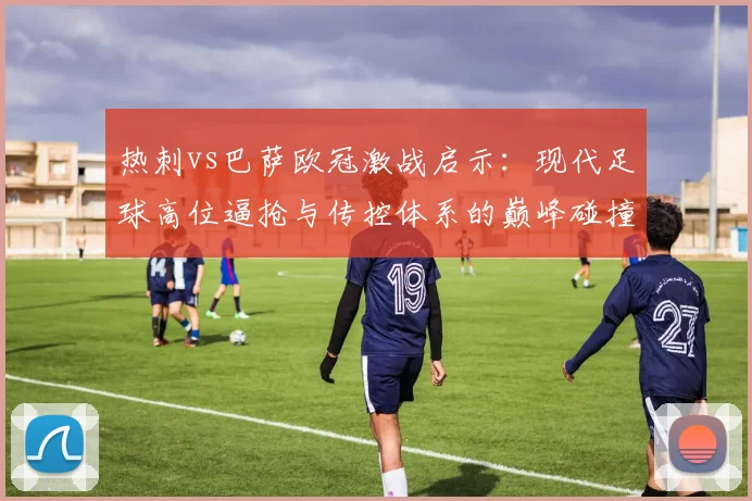 热刺vs巴萨欧冠激战启示：现代足球高位逼抢与传控体系的巅峰碰撞