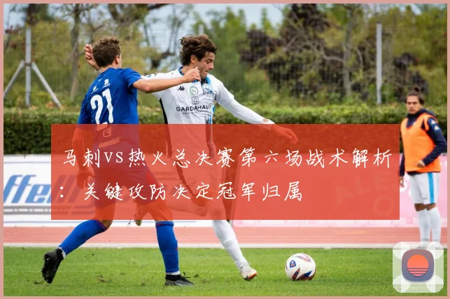 马刺vs热火总决赛第六场战术解析：关键攻防决定冠军归属