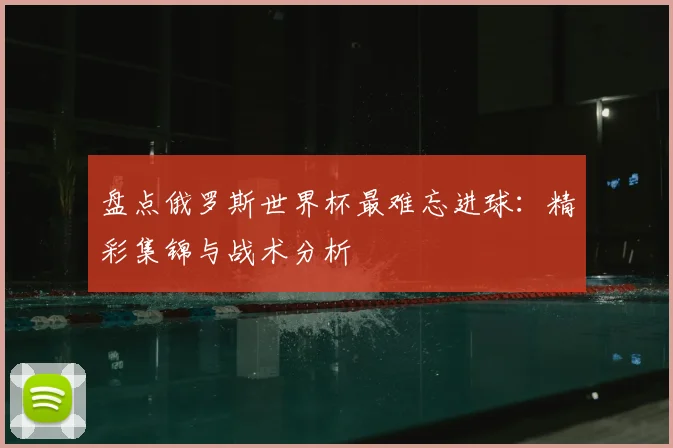盘点俄罗斯世界杯最难忘进球：精彩集锦与战术分析